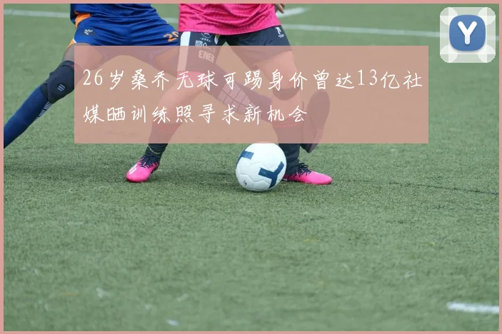 26岁桑乔无球可踢身价曾达13亿社媒晒训练照寻求新机会