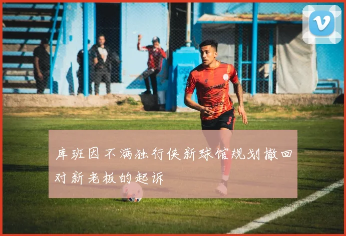 库班因不满独行侠新球馆规划撤回对新老板的起诉