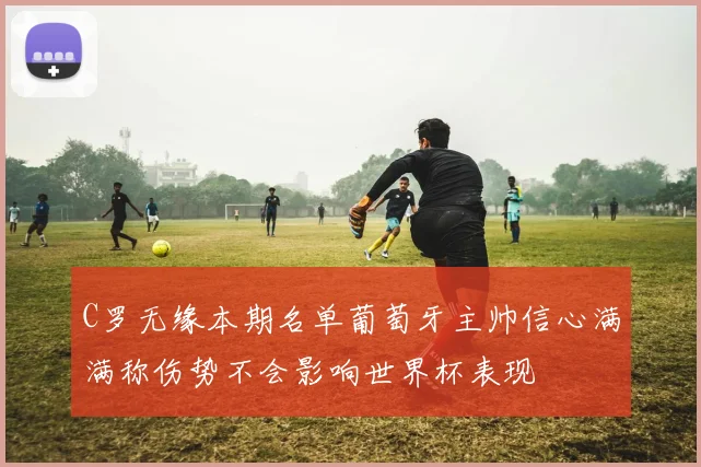 C罗无缘本期名单葡萄牙主帅信心满满称伤势不会影响世界杯表现