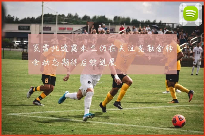 莫雷托透露米兰仍在关注克勒舍转会动态期待后续进展