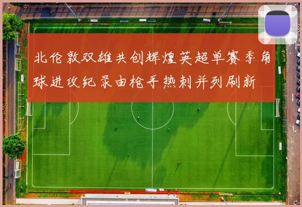 北伦敦双雄共创辉煌英超单赛季角球进攻纪录由枪手热刺并列刷新