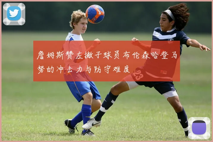 詹姆斯赞左撇子球员布伦森哈登马努的冲击力与防守难度