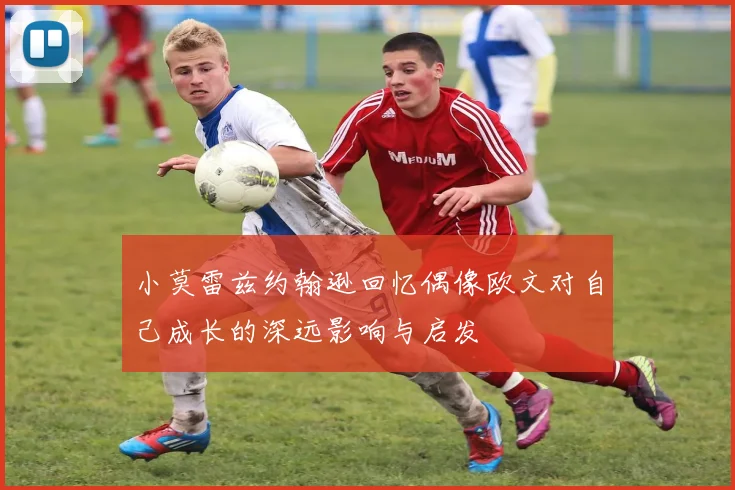 小莫雷兹约翰逊回忆偶像欧文对自己成长的深远影响与启发