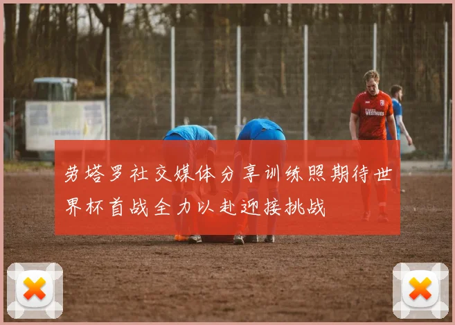 劳塔罗社交媒体分享训练照期待世界杯首战全力以赴迎接挑战