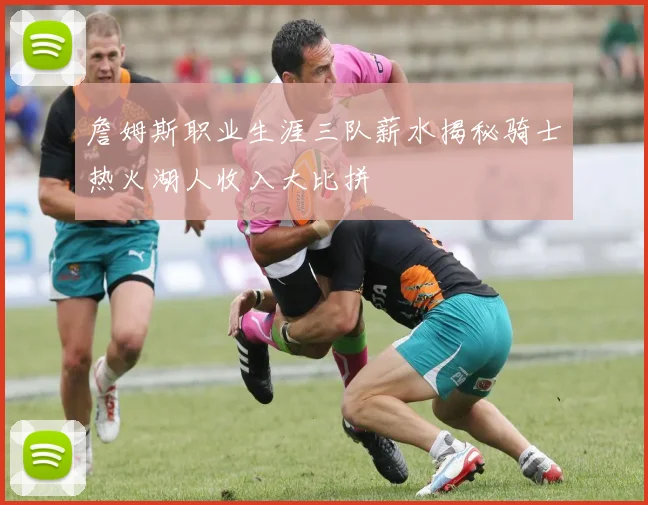 詹姆斯职业生涯三队薪水揭秘骑士热火湖人收入大比拼
