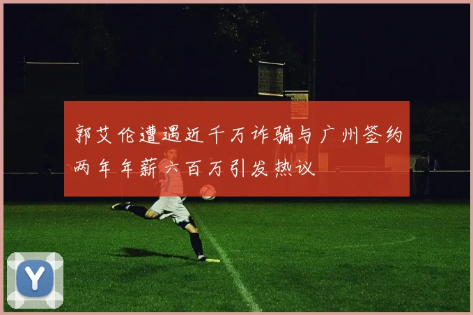 郭艾伦遭遇近千万诈骗与广州签约两年年薪六百万引发热议
