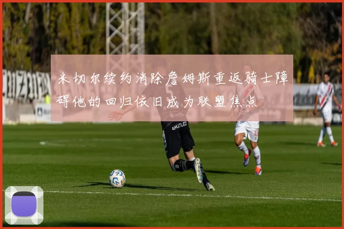 米切尔续约消除詹姆斯重返骑士障碍他的回归依旧成为联盟焦点