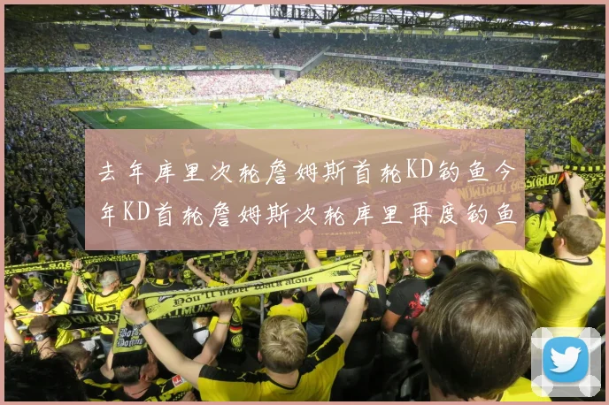 去年库里次轮詹姆斯首轮KD钓鱼今年KD首轮詹姆斯次轮库里再度钓鱼的奇妙对比