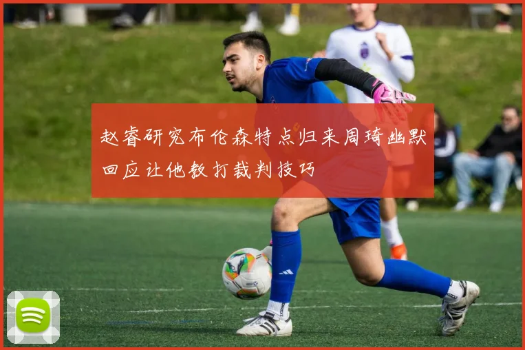 赵睿研究布伦森特点归来周琦幽默回应让他教打裁判技巧