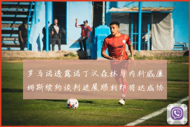 罗马诺透露诺丁汉森林与内科威廉姆斯续约谈判进展顺利即将达成协议