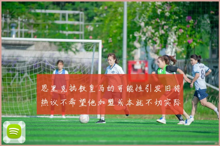 恩里克执教皇马的可能性引发旧将热议不希望他加盟或本就不切实际