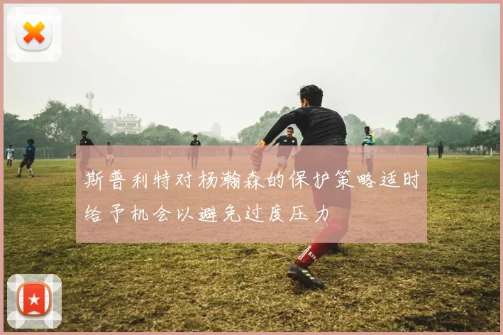 斯普利特对杨瀚森的保护策略适时给予机会以避免过度压力