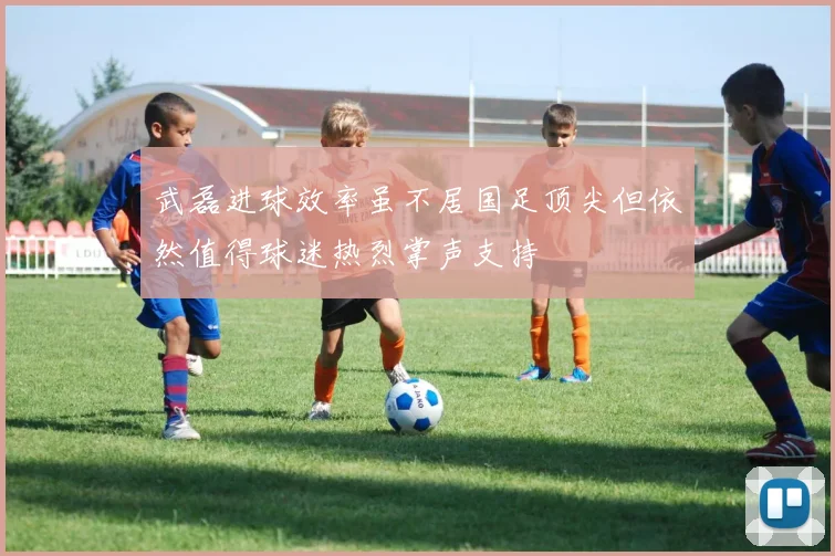 武磊进球效率虽不居国足顶尖但依然值得球迷热烈掌声支持