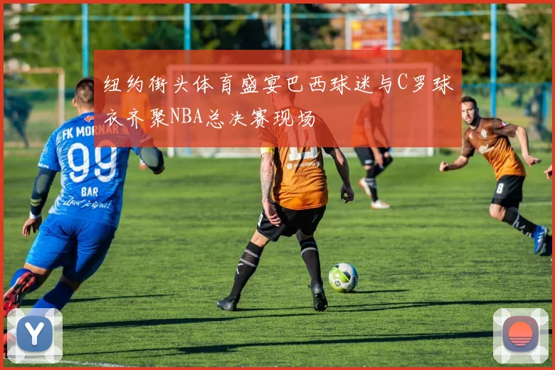 纽约街头体育盛宴巴西球迷与C罗球衣齐聚NBA总决赛现场