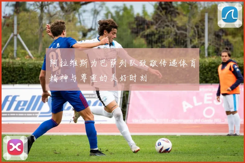 阿拉维斯为巴萨列队致敬传递体育精神与尊重的美好时刻