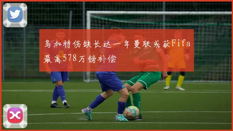乌加特伤缺长达一年曼联或获Fifa最高578万镑补偿