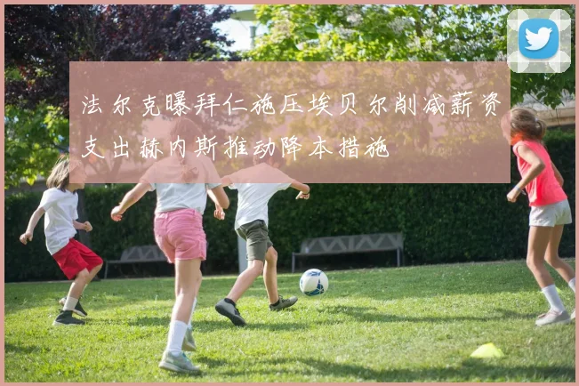 法尔克曝拜仁施压埃贝尔削减薪资支出赫内斯推动降本措施