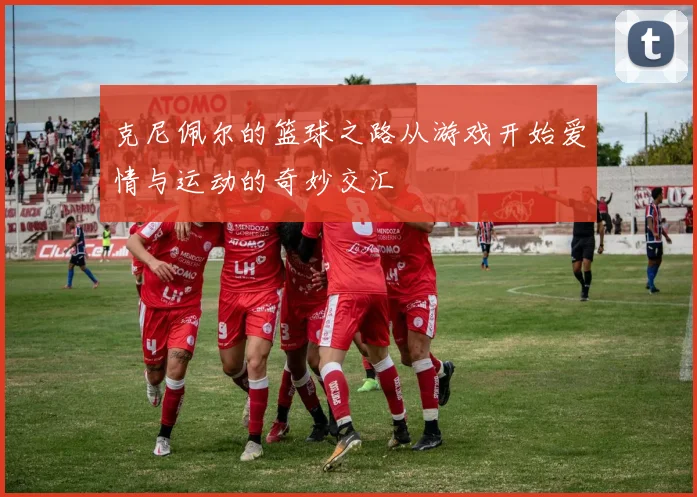 克尼佩尔的篮球之路从游戏开始爱情与运动的奇妙交汇