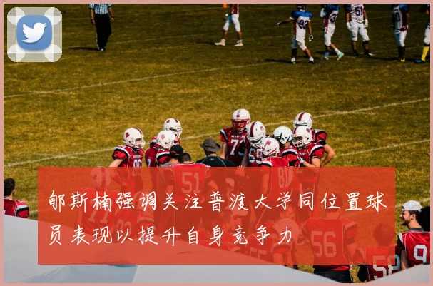 郇斯楠强调关注普渡大学同位置球员表现以提升自身竞争力