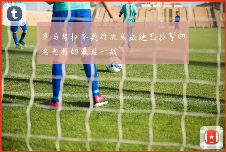 罗马与拉齐奥对决或成迪巴拉等四名老将的最后一战