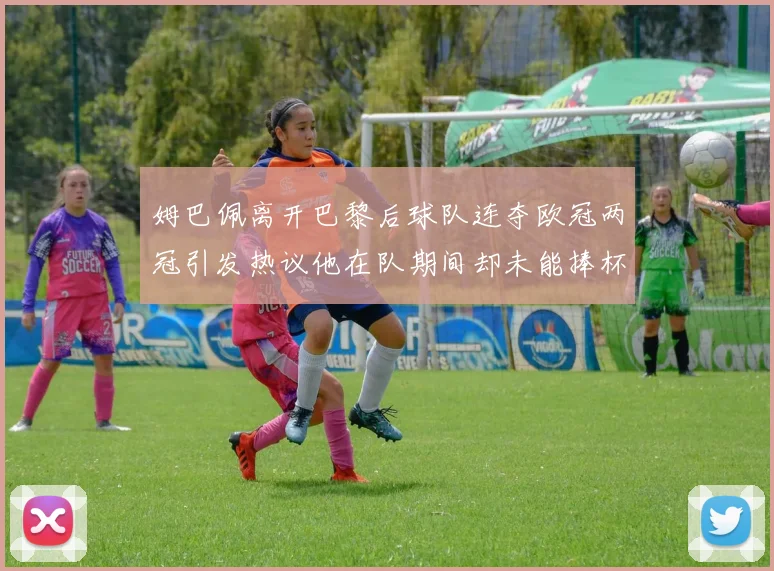 姆巴佩离开巴黎后球队连夺欧冠两冠引发热议他在队期间却未能捧杯